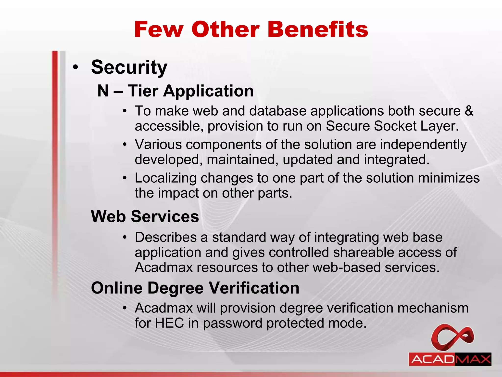 • Security
N – Tier Application
• To make web and database applications both secure &
accessible, provision to run on Secure Socket Layer.
• Various components of the solution are independently
developed, maintained, updated and integrated.
• Localizing changes to one part of the solution minimizes
the impact on other parts.
Web Services
• Describes a standard way of integrating web base
application and gives controlled shareable access of
Acadmax resources to other web-based services.
Online Degree Verification
• Acadmax will provision degree verification mechanism
for HEC in password protected mode.
Few Other Benefits
 