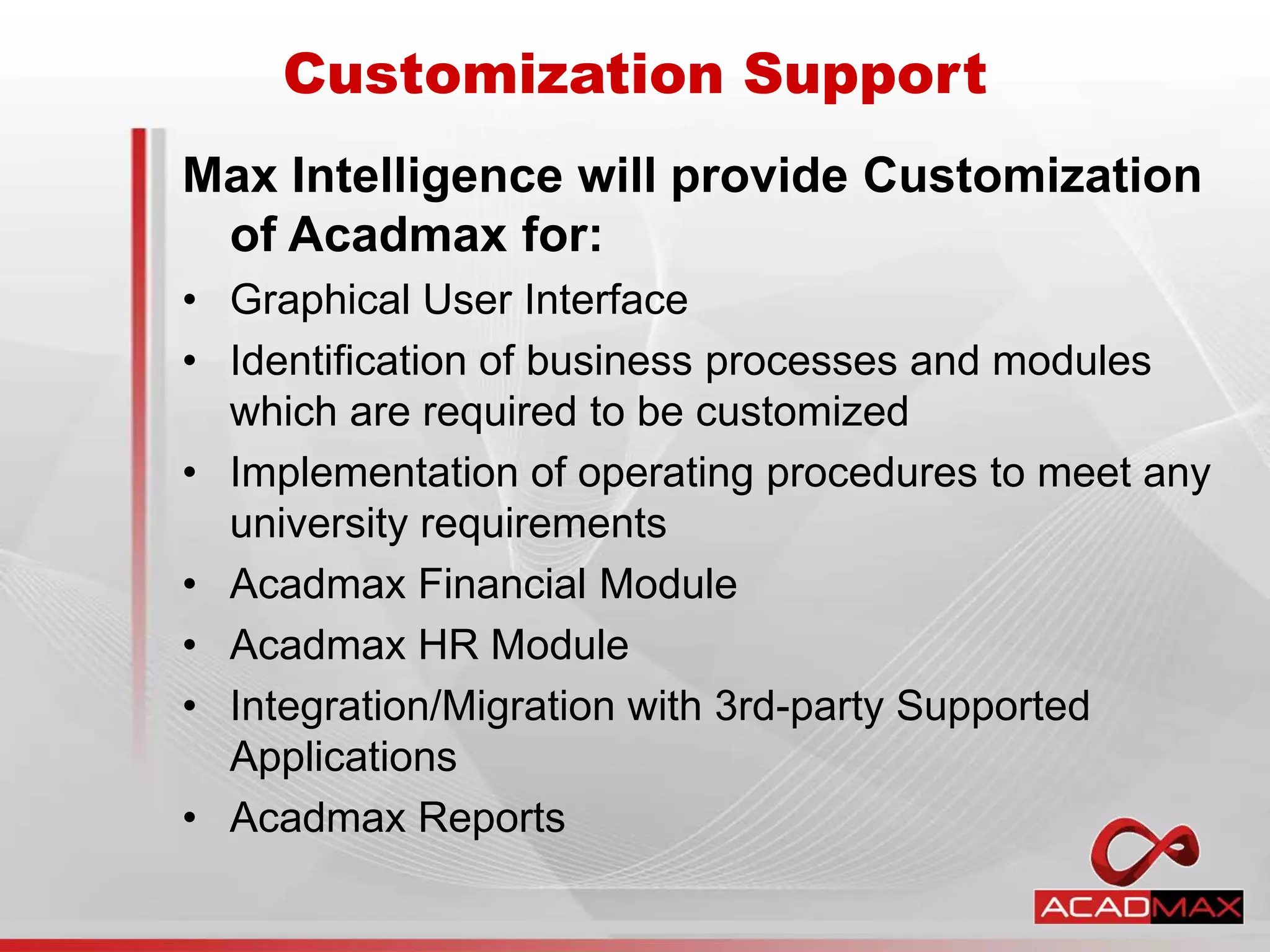 Customization Support
Max Intelligence will provide Customization
of Acadmax for:
• Graphical User Interface
• Identification of business processes and modules
which are required to be customized
• Implementation of operating procedures to meet any
university requirements
• Acadmax Financial Module
• Acadmax HR Module
• Integration/Migration with 3rd-party Supported
Applications
• Acadmax Reports
 
