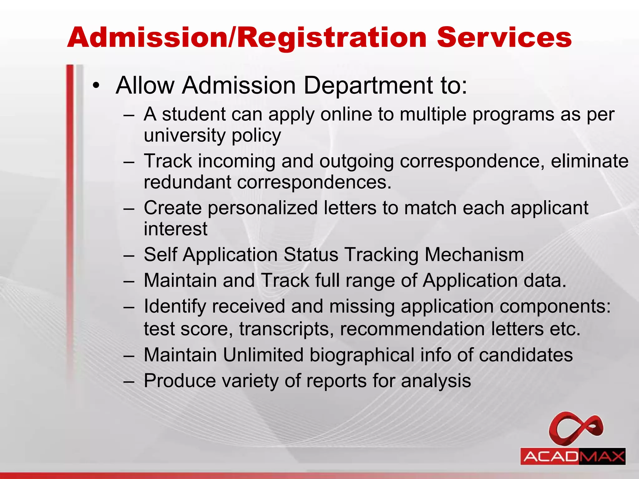 • Allow Admission Department to:
– A student can apply online to multiple programs as per
university policy
– Track incoming and outgoing correspondence, eliminate
redundant correspondences.
– Create personalized letters to match each applicant
interest
– Self Application Status Tracking Mechanism
– Maintain and Track full range of Application data.
– Identify received and missing application components:
test score, transcripts, recommendation letters etc.
– Maintain Unlimited biographical info of candidates
– Produce variety of reports for analysis
Admission/Registration Services
 