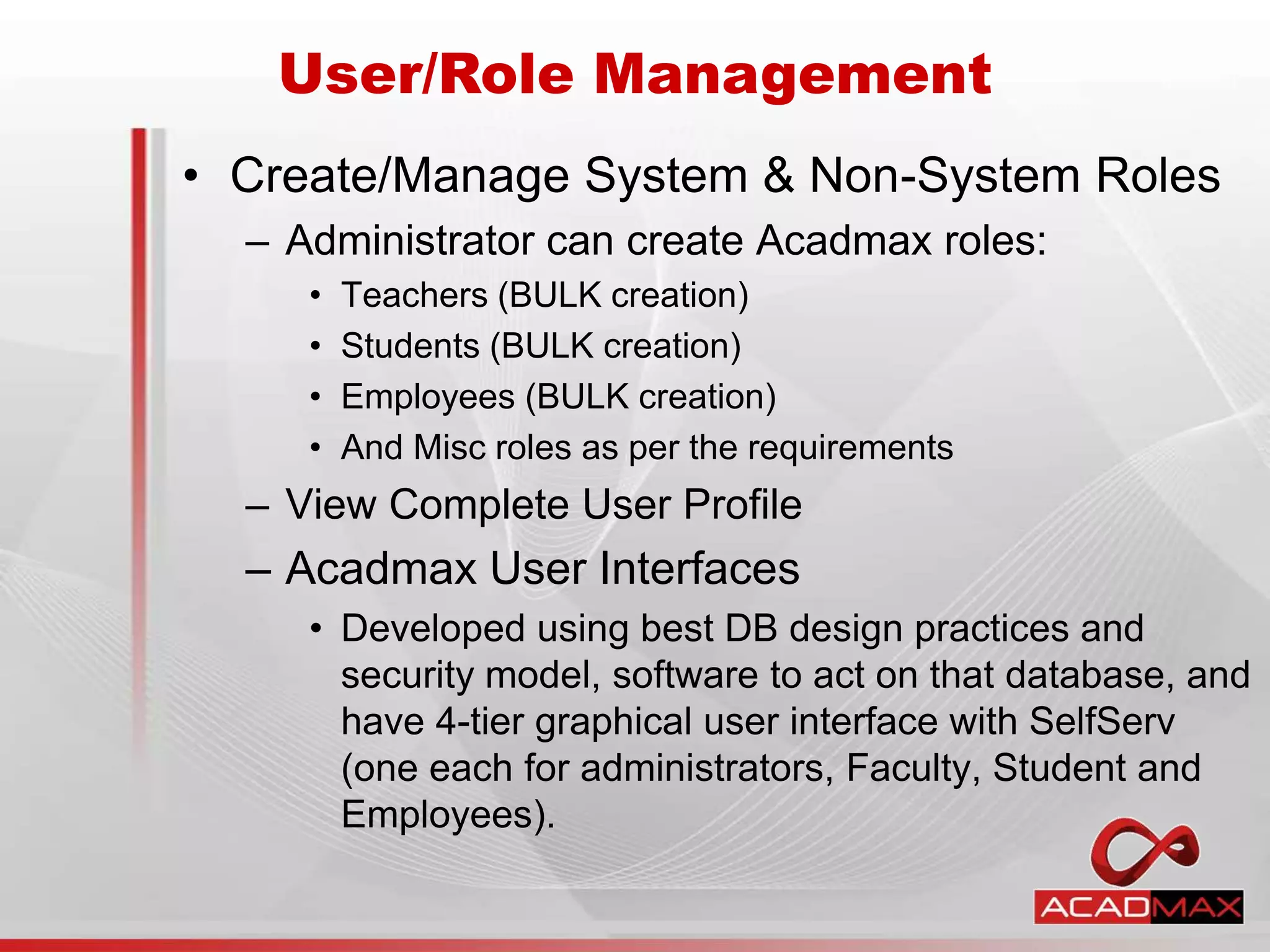 • Create/Manage System & Non-System Roles
– Administrator can create Acadmax roles:
• Teachers (BULK creation)
• Students (BULK creation)
• Employees (BULK creation)
• And Misc roles as per the requirements
– View Complete User Profile
– Acadmax User Interfaces
• Developed using best DB design practices and
security model, software to act on that database, and
have 4-tier graphical user interface with SelfServ
(one each for administrators, Faculty, Student and
Employees).
User/Role Management
 
