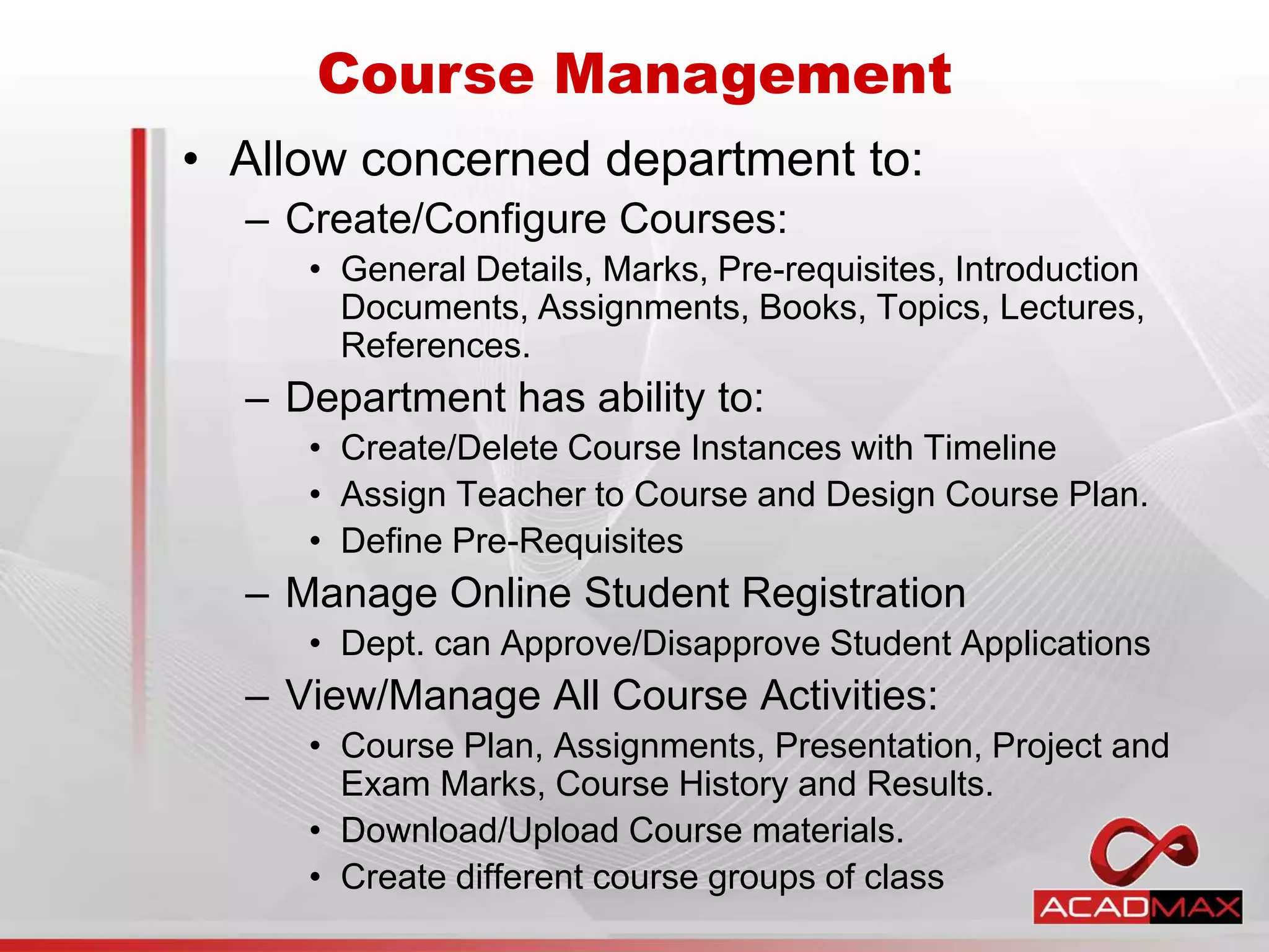 • Allow concerned department to:
– Create/Configure Courses:
• General Details, Marks, Pre-requisites, Introduction
Documents, Assignments, Books, Topics, Lectures,
References.
– Department has ability to:
• Create/Delete Course Instances with Timeline
• Assign Teacher to Course and Design Course Plan.
• Define Pre-Requisites
– Manage Online Student Registration
• Dept. can Approve/Disapprove Student Applications
– View/Manage All Course Activities:
• Course Plan, Assignments, Presentation, Project and
Exam Marks, Course History and Results.
• Download/Upload Course materials.
• Create different course groups of class
Course Management
 