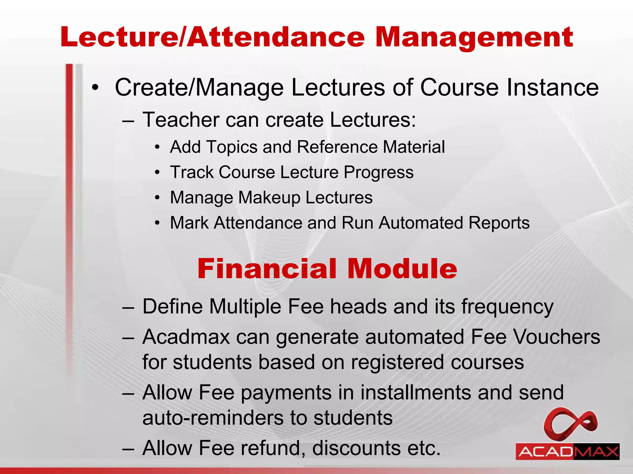 • Create/Manage Lectures of Course Instance
– Teacher can create Lectures:
• Add Topics and Reference Material
• Track Course Lecture Progress
• Manage Makeup Lectures
• Mark Attendance and Run Automated Reports
Lecture/Attendance Management
Financial Module
– Define Multiple Fee heads and its frequency
– Acadmax can generate automated Fee Vouchers
for students based on registered courses
– Allow Fee payments in installments and send
auto-reminders to students
– Allow Fee refund, discounts etc.
 