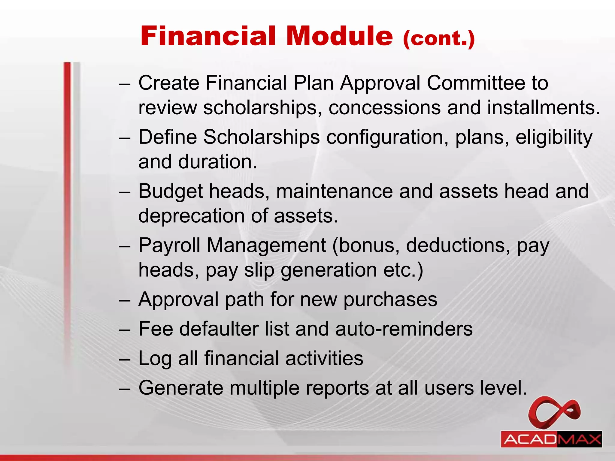 – Create Financial Plan Approval Committee to
review scholarships, concessions and installments.
– Define Scholarships configuration, plans, eligibility
and duration.
– Budget heads, maintenance and assets head and
deprecation of assets.
– Payroll Management (bonus, deductions, pay
heads, pay slip generation etc.)
– Approval path for new purchases
– Fee defaulter list and auto-reminders
– Log all financial activities
– Generate multiple reports at all users level.
Financial Module (cont.)
 