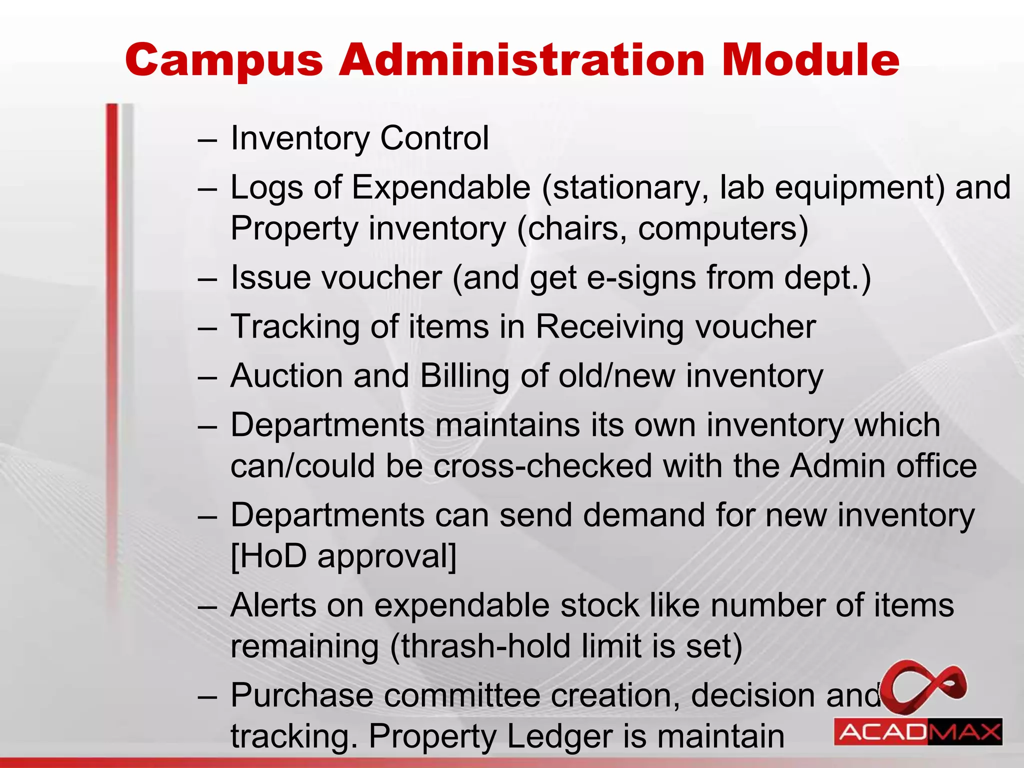– Inventory Control
– Logs of Expendable (stationary, lab equipment) and
Property inventory (chairs, computers)
– Issue voucher (and get e-signs from dept.)
– Tracking of items in Receiving voucher
– Auction and Billing of old/new inventory
– Departments maintains its own inventory which
can/could be cross-checked with the Admin office
– Departments can send demand for new inventory
[HoD approval]
– Alerts on expendable stock like number of items
remaining (thrash-hold limit is set)
– Purchase committee creation, decision and
tracking. Property Ledger is maintain
Campus Administration Module
 