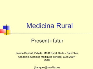 Medicina Rural
Present i futur
Jaume Banqué Vidiella. MFiC Rural. Xerta - Baix Ebre.
Acadèmia Ciencies Mèdiques Tortosa. Curs 2007 -
2008
jbanquev@meditex.es
 