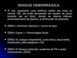 DENGUE HEMORRÁGICA
   3º dia, apresenta uma melhora súbita ate mais ou
    menos 12h, ele pode apresentar um quadro de piora,
    levando ate ao óbito, devido ao edema intenso,
    extravasamento de plasma, e diminuição da plaqueta.

   GRAU I sintomas clássicos + prova do laço.

   GRAU II:grau I + hemorragias leves.

   GRAU III :colapso respiratório, pulso fraco, taquicardia,
    hipotensão, pele pegajosa e fria.

   GRAU IV:choque profundo, ausência de PA e pulso
    mensuráveis. (SCD)
 