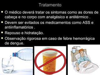 Tratamento
O  médico deverá tratar os sintomas como as dores de
  cabeça e no corpo com analgésico e antitérmico .
 Devem ser evitados os medicamentos como ASS e
  antiinflamatórios .
 Repouso e hidratação.
 Observação rigorosa em caso de febre hemorrágica
  de dengue.
 