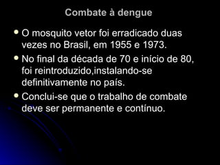 Combate à dengue
O   mosquito vetor foi erradicado duas
  vezes no Brasil, em 1955 e 1973.
 No final da década de 70 e início de 80,
  foi reintroduzido,instalando-se
  definitivamente no país.
 Conclui-se que o trabalho de combate
  deve ser permanente e contínuo.
 