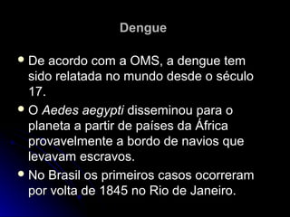 Dengue

 De  acordo com a OMS, a dengue tem
  sido relatada no mundo desde o século
  17.
 O Aedes aegypti disseminou para o
  planeta a partir de países da África
  provavelmente a bordo de navios que
  levavam escravos.
 No Brasil os primeiros casos ocorreram
  por volta de 1845 no Rio de Janeiro.
 