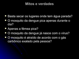 Mitos e verdades


 Basta secar os lugares onde tem água parada?
 O mosquito da dengue pica apenas durante o
  dia?
 Apenas a fêmea pica?
 O mosquito da dengue já nasce com o vírus?
 O mosquito é atraído de acordo com o gás
  carbônico exalado pela pessoa?
 