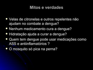 Mitos e verdades

 Velas de citronelas e outros repelentes não
  ajudam no combate a dengue?
 Nenhum medicamento cura a dengue?
 Hidratação ajuda a curar a dengue?
 Quem tem dengue pode usar medicações como
  ASS e antiinflamatórios ?
 O mosquito só pica na perna?
 