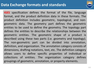 Data Exchange formats and standards
112
IGES specification defines the format of the file, language
format, and the product definition data in these formats. The
product definition includes geometric, topological, and non-
geometric data. The geometry part defines the geometric
entities to be used to define the geometry. The topology part
defines the entities to describe the relationships between the
geometric entities. The geometric shape of a product is
described using these two parts (i.e. geometry and topology).
The non-geometric part can be divided into annotation,
definition, and organization. The annotation category consists of
dimensions, drafting notations, text, etc. The definition category
allows users to define specific properties of individual or
collections of entities. The organization category defines
groupings of geometric, annotation, or property elements.
 