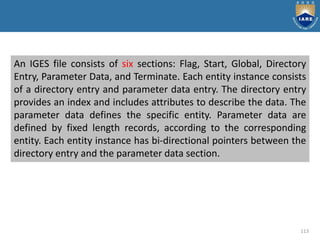 113
An IGES file consists of six sections: Flag, Start, Global, Directory
Entry, Parameter Data, and Terminate. Each entity instance consists
of a directory entry and parameter data entry. The directory entry
provides an index and includes attributes to describe the data. The
parameter data defines the specific entity. Parameter data are
defined by fixed length records, according to the corresponding
entity. Each entity instance has bi-directional pointers between the
directory entry and the parameter data section.
 