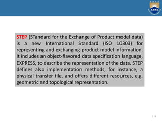 116
STEP (STandard for the Exchange of Product model data)
is a new International Standard (ISO 10303) for
representing and exchanging product model information.
It includes an object-flavored data specification language,
EXPRESS, to describe the representation of the data. STEP
defines also implementation methods, for instance, a
physical transfer file, and offers different resources, e.g.
geometric and topological representation.
 