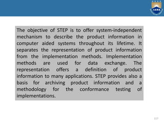 117
The objective of STEP is to offer system-independent
mechanism to describe the product information in
computer aided systems throughout its lifetime. It
separates the representation of product information
from the implementation methods. Implementation
methods are used for data exchange. The
representation offers a definition of product
information to many applications. STEP provides also a
basis for archiving product information and a
methodology for the conformance testing of
implementations.
 