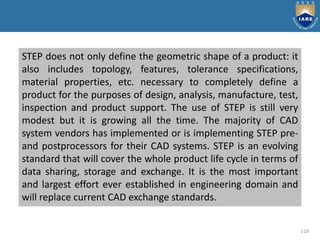 118
STEP does not only define the geometric shape of a product: it
also includes topology, features, tolerance specifications,
material properties, etc. necessary to completely define a
product for the purposes of design, analysis, manufacture, test,
inspection and product support. The use of STEP is still very
modest but it is growing all the time. The majority of CAD
system vendors has implemented or is implementing STEP pre-
and postprocessors for their CAD systems. STEP is an evolving
standard that will cover the whole product life cycle in terms of
data sharing, storage and exchange. It is the most important
and largest effort ever established in engineering domain and
will replace current CAD exchange standards.
 