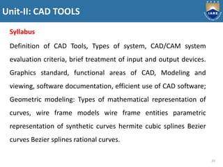 Unit-II: CAD TOOLS
25
Syllabus
Definition of CAD Tools, Types of system, CAD/CAM system
evaluation criteria, brief treatment of input and output devices.
Graphics standard, functional areas of CAD, Modeling and
viewing, software documentation, efficient use of CAD software;
Geometric modeling: Types of mathematical representation of
curves, wire frame models wire frame entities parametric
representation of synthetic curves hermite cubic splines Bezier
curves Bezier splines rational curves.
 