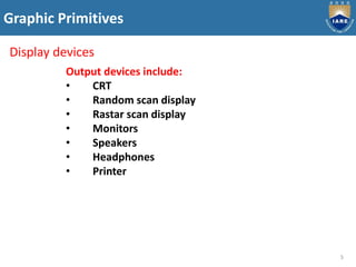 Graphic Primitives
5
Display devices
Output devices include:
• CRT
• Random scan display
• Rastar scan display
• Monitors
• Speakers
• Headphones
• Printer
 