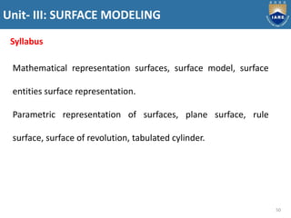 Unit- III: SURFACE MODELING
50
Syllabus
Mathematical representation surfaces, surface model, surface
entities surface representation.
Parametric representation of surfaces, plane surface, rule
surface, surface of revolution, tabulated cylinder.
 