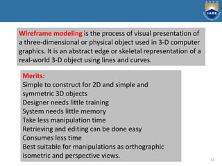53
Wireframe modeling is the process of visual presentation of
a three-dimensional or physical object used in 3-D computer
graphics. It is an abstract edge or skeletal representation of a
real-world 3-D object using lines and curves.
Merits:
Simple to construct for 2D and simple and
symmetric 3D objects
Designer needs little training
System needs little memory
Take less manipulation time
Retrieving and editing can be done easy
Consumes less time
Best suitable for manipulations as orthographic
isometric and perspective views.
 