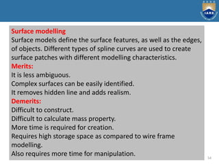 54
Surface modelling
Surface models define the surface features, as well as the edges,
of objects. Different types of spline curves are used to create
surface patches with different modelling characteristics.
Merits:
It is less ambiguous.
Complex surfaces can be easily identified.
It removes hidden line and adds realism.
Demerits:
Difficult to construct.
Difficult to calculate mass property.
More time is required for creation.
Requires high storage space as compared to wire frame
modelling.
Also requires more time for manipulation.
 