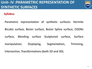 Unit- IV :PARAMETRIC REPRESENTATION OF
SYNTHETIC SURFACES
76
Parametric representation of synthetic surfaces: Hermite
Bicubic surface, Bezier surface, Bezier Spline surface, COONs
surface, Blending surface Sculptured surface, Surface
manipulation; Displaying, Segmentation, Trimming,
Intersection, Transformations (both 2D and 3D).
Syllabus
 