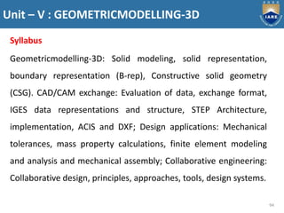 Unit – V : GEOMETRICMODELLING-3D
94
Syllabus
Geometricmodelling-3D: Solid modeling, solid representation,
boundary representation (B-rep), Constructive solid geometry
(CSG). CAD/CAM exchange: Evaluation of data, exchange format,
IGES data representations and structure, STEP Architecture,
implementation, ACIS and DXF; Design applications: Mechanical
tolerances, mass property calculations, finite element modeling
and analysis and mechanical assembly; Collaborative engineering:
Collaborative design, principles, approaches, tools, design systems.
 