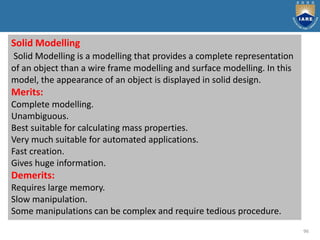 96
Solid Modelling
Solid Modelling is a modelling that provides a complete representation
of an object than a wire frame modelling and surface modelling. In this
model, the appearance of an object is displayed in solid design.
Merits:
Complete modelling.
Unambiguous.
Best suitable for calculating mass properties.
Very much suitable for automated applications.
Fast creation.
Gives huge information.
Demerits:
Requires large memory.
Slow manipulation.
Some manipulations can be complex and require tedious procedure.
 