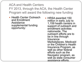 ACA and Health Centers
FY 2013, through the ACA, the Health Center
Program will award the following new funding
 Health Center Outreach
and Enrollment
Assistance
supplemental funding
opportunity:
 HRSA awarded 150
million in early July to
1,159 health centers in
support of outreach and
enrollment activities
nationwide. The
outreach efforts are to
be in line through
Insurance
Marketplaces, Medicaid
or the Children’s Health
Insurance Program, as
well as other federal
efforts such as the
Navigator program, as
well as state consumer
assistance efforts.
 