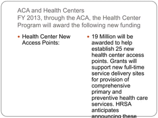 ACA and Health Centers
FY 2013, through the ACA, the Health Center
Program will award the following new funding
 Health Center New
Access Points:
 19 Million will be
awarded to help
establish 25 new
health center access
points. Grants will
support new full-time
service delivery sites
for provision of
comprehensive
primary and
preventive health care
services. HRSA
anticipates
 