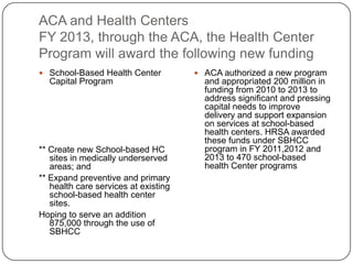 ACA and Health Centers
FY 2013, through the ACA, the Health Center
Program will award the following new funding
 School-Based Health Center
Capital Program
** Create new School-based HC
sites in medically underserved
areas; and
** Expand preventive and primary
health care services at existing
school-based health center
sites.
Hoping to serve an addition
875,000 through the use of
SBHCC
 ACA authorized a new program
and appropriated 200 million in
funding from 2010 to 2013 to
address significant and pressing
capital needs to improve
delivery and support expansion
on services at school-based
health centers. HRSA awarded
these funds under SBHCC
program in FY 2011,2012 and
2013 to 470 school-based
health Center programs
 