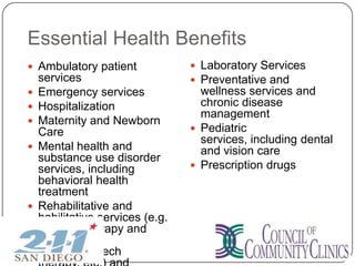 Essential Health Benefits
 Ambulatory patient
services
 Emergency services
 Hospitalization
 Maternity and Newborn
Care
 Mental health and
substance use disorder
services, including
behavioral health
treatment
 Rehabilitative and
habilitative services (e.g.
physical therapy and
occupational
therapy, speech
 Laboratory Services
 Preventative and
wellness services and
chronic disease
management
 Pediatric
services, including dental
and vision care
 Prescription drugs
 