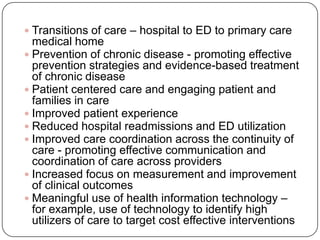  Transitions of care – hospital to ED to primary care
medical home
 Prevention of chronic disease - promoting effective
prevention strategies and evidence-based treatment
of chronic disease
 Patient centered care and engaging patient and
families in care
 Improved patient experience
 Reduced hospital readmissions and ED utilization
 Improved care coordination across the continuity of
care - promoting effective communication and
coordination of care across providers
 Increased focus on measurement and improvement
of clinical outcomes
 Meaningful use of health information technology –
for example, use of technology to identify high
utilizers of care to target cost effective interventions
 