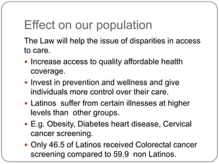 Effect on our population
The Law will help the issue of disparities in access
to care.
 Increase access to quality affordable health
coverage.
 Invest in prevention and wellness and give
individuals more control over their care.
 Latinos suffer from certain illnesses at higher
levels than other groups.
 E.g. Obesity, Diabetes heart disease, Cervical
cancer screening.
 Only 46.5 of Latinos received Colorectal cancer
screening compared to 59.9 non Latinos.
 
