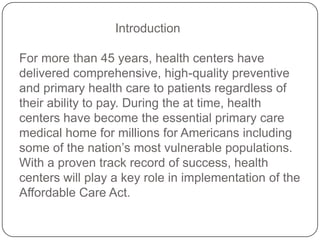 Introduction
For more than 45 years, health centers have
delivered comprehensive, high-quality preventive
and primary health care to patients regardless of
their ability to pay. During the at time, health
centers have become the essential primary care
medical home for millions for Americans including
some of the nation’s most vulnerable populations.
With a proven track record of success, health
centers will play a key role in implementation of the
Affordable Care Act.
 