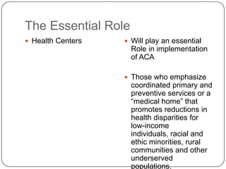 The Essential Role
 Health Centers  Will play an essential
Role in implementation
of ACA
 Those who emphasize
coordinated primary and
preventive services or a
“medical home” that
promotes reductions in
health disparities for
low-income
individuals, racial and
ethic minorities, rural
communities and other
underserved
populations.
 