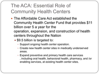 The ACA: Essential Role of
Community Health Centers
 The Affordable Care Act established the
Community Health Center Fund that provides $11
billion over 5 a year for the
operation, expansion, and construction of health
centers throughout the Nation
 $9.5 billion is targeted to:
 Support ongoing health center operation.
 Create new health center sites in medically underserved
areas.
 Expand preventive and primary health care services
, including oral health, behavioral health, pharmacy, and /or
enabling services, at existing health center sites.
 
