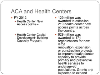 ACA and Health Centers
 FY 2012
 Health Center New
Access points –
 Health Center Capital
Development- Building
Capacity Program:
 129 million was
awarded to establish
219 health center new
access points across
the country.
 629 million was
awarded to 171
organizations for new
large
renovation, expansion
or construction projects
to improve health center
capacity to provide
primary and preventive
health services to
underserved
populations. Grants are
expected to expand
 