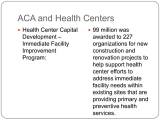 ACA and Health Centers
 Health Center Capital
Development –
Immediate Facility
Improvement
Program:
 99 million was
awarded to 227
organizations for new
construction and
renovation projects to
help support health
center efforts to
address immediate
facility needs within
existing sites that are
providing primary and
preventive health
services.
 