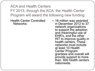ACA and Health Centers
FY 2013, through the ACA, the Health Center
Program will award the following new funding
Health Center Controlled
Networks:
 18 million was awarded
in December 2012 to 37
network organizations
to support the adoption
and meaningful use of
EHR’s, and the other
HIT to improve quality in
health centers. These
networks must include
at least 10 Health
Center Program
grantees and overall will
provide support to more
than 600 health centers
nationwide.
 