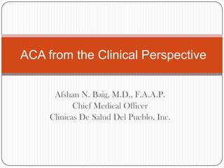 Afshan N. Baig, M.D., F.A.A.P.
Chief Medical Officer
Clinicas De Salud Del Pueblo, Inc.
ACA from the Clinical Perspective
 