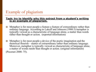 Example of plagiarism
Task: try to identify why this extract from a student’s writing
  is an example of plagiarism.

   Metaphor is for most people a feature a feature of extraordinary rather than
    ordinary language. According to Lakoff and Johnson (1980:3) metaphor is
    typically viewed as a characteristic of language alone, a matter than words
    rather than thought or action. (reported information)

  Metaphor is for most people a device of the poetic imagination and the
   rhetorical flourish – matter of extraordinary rather than ordinary language.
   Moreover, metaphor is typically viewed as characteristic of language alone,
   a matter of words ratehr than thought or action. (original information)
(Pecorari 2008: 75).




                                                                               12
 