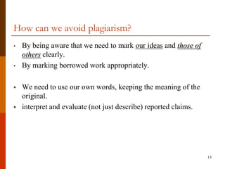 How can we avoid plagiarism?
•   By being aware that we need to mark our ideas and those of
    others clearly.
•   By marking borrowed work appropriately.

   We need to use our own words, keeping the meaning of the
    original.
   interpret and evaluate (not just describe) reported claims.




                                                                  13
 