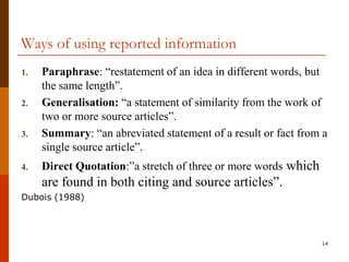 Ways of using reported information
1.   Paraphrase: “restatement of an idea in different words, but
     the same length”.
2.   Generalisation: “a statement of similarity from the work of
     two or more source articles”.
3.   Summary: “an abreviated statement of a result or fact from a
     single source article”.
4.   Direct Quotation:”a stretch of three or more words which
     are found in both citing and source articles”.
Dubois (1988)




                                                                14
 