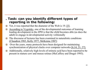 . Task: can you identify different types of
   reporting in the following:
   Yet, it was reported that the diameter of the Web is 19. [5].
   According to Vygotsky, one of the developmental outcomes of learning
    leading development in the ZPD is that the child becomes able (as does the
    adult) to engage in developmental activity volitionally
   The discourse of lectures has been examined in naturalistic conditions
    (Chaudron 1983, Kelly 1977, McKenna 1987)
    Over the years, many protocols have been designed for maintaining
    synchronization of physical clocks over computer networks [6,14, 21, 27].
   Additionally, relatively high levels of retinoic acid have been reported to be
    present in mature cow and mouse retinas (McCaffery and Drager 1993).



                                                                                16
 