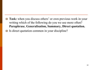   Task: when you discuss others‟ or own previous work in your
    writing which of the following do you we use more often?
    Paraphrase, Generalisation, Summary, Direct quotation.
   Is direct quotation common in your discipline?




                                                              18
 