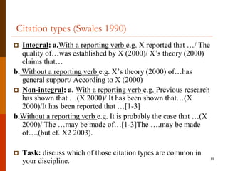 Citation types (Swales 1990)
  Integral: a.With a reporting verb e.g. X reported that …/ The
   quality of…was established by X (2000)/ X‟s theory (2000)
   claims that…
b. Without a reporting verb e.g. X‟s theory (2000) of…has
   general support/ According to X (2000)
 Non-integral: a. With a reporting verb e.g. Previous research
   has shown that …(X 2000)/ It has been shown that…(X
   2000)/It has been reported that …[1-3]
b.Without a reporting verb e.g. It is probably the case that …(X
   2000)/ The …may be made of…[1-3]The ….may be made
   of….(but cf. X2 2003).

   Task: discuss which of those citation types are common in
                                                                   19
    your discipline.
 