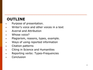 OUTLINE
•    Purpose of presentation.
•    Writer’s voice and other voices in a text
•    Averral and Attribution
•    Whose voice?
•    Plagiarism, reasons, types, example.
•    Ways of using reported information
•    Citation patterns
•    Citing in Science and Humanities
•    Reporting verbs: Types-Frequencies
•    Conclusion

                                                 2
 