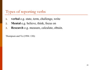 Types of reporting verbs
1.   verbal e.g. state, term, challenge, write
2.   Mental e.g. believe, think, focus on
3.   Research e.g. measure, calculate, obtain.

Thompson and Ye (1994: 130):




                                                 20
 