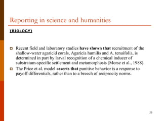 Reporting in science and humanities
(BIOLOGY)



   Recent field and laboratory studies have shown that recruitment of the
    shallow-water agaricid corals, Agaricia humilis and A. tenuifolia, is
    determined in part by larval recognition of a chemical inducer of
    substratum-specific settlement and metamorphosis (Morse et al., 1988).
   The Price et al. model asserts that punitive behavior is a response to
    payoff differentials, rather than to a breech of reciprocity norms.




                                                                             23
 